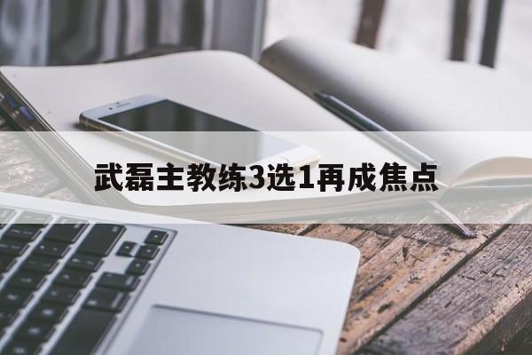 武磊主教练3选1再成焦点的简单介绍